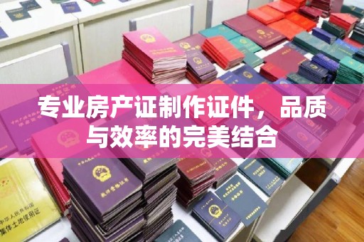 青田专业房产证制作证件，品质与效率的完美结合