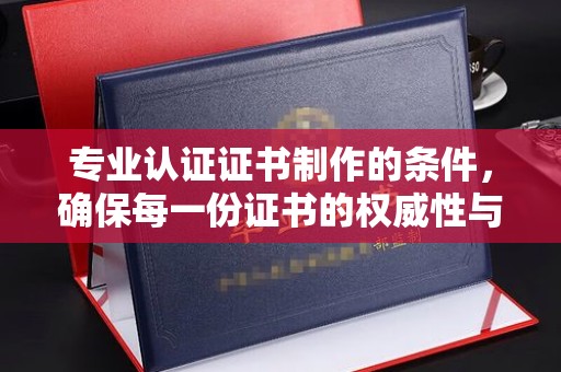 青田专业认证证书制作的条件，确保每一份证书的权威性与可信度